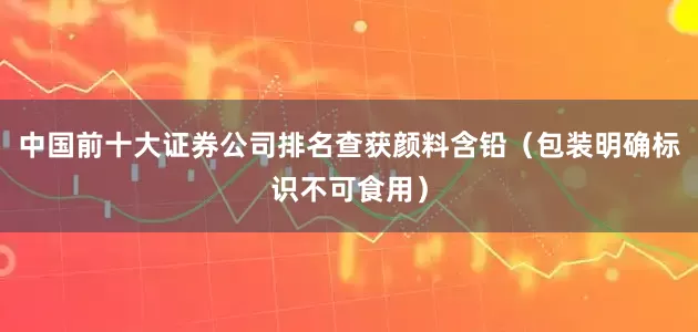 中国前十大证券公司排名查获颜料含铅(包装明确标识不可食用)
