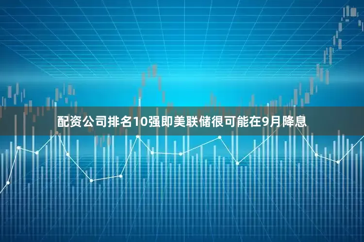 配资公司排名10强即美联储很可能在9月降息