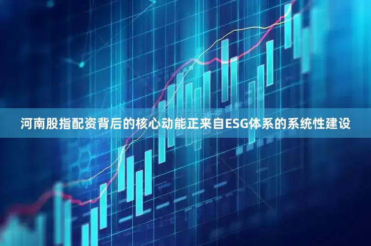 河南股指配资背后的核心动能正来自ESG体系的系统性建设