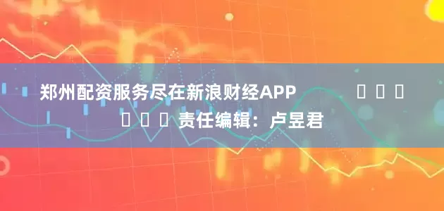 郑州配资服务尽在新浪财经APP            						责任编辑：卢昱君
