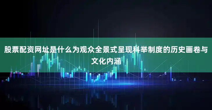 股票配资网址是什么为观众全景式呈现科举制度的历史画卷与文化内涵