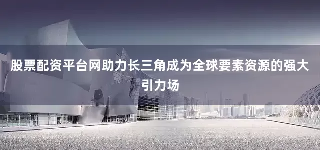 股票配资平台网助力长三角成为全球要素资源的强大引力场