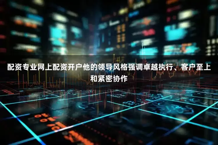 配资专业网上配资开户他的领导风格强调卓越执行、客户至上和紧密协作