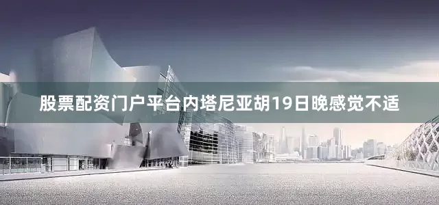 股票配资门户平台内塔尼亚胡19日晚感觉不适