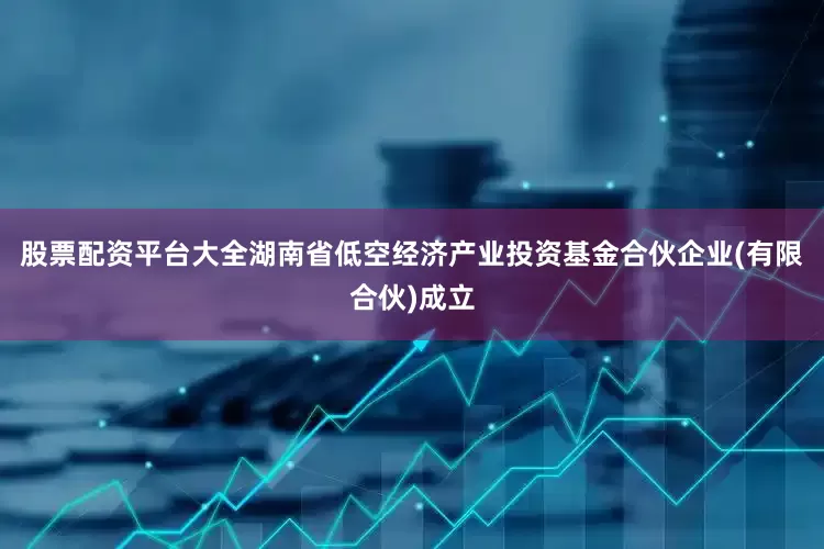 股票配资平台大全湖南省低空经济产业投资基金合伙企业(有限合伙)成立
