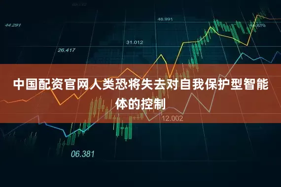 中国配资官网人类恐将失去对自我保护型智能体的控制