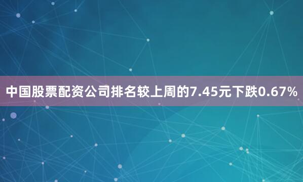 中国股票配资公司排名较上周的7.45元下跌0.67%