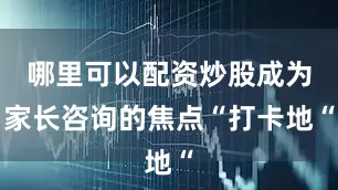 哪里可以配资炒股成为家长咨询的焦点“打卡地“