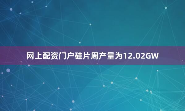网上配资门户硅片周产量为12.02GW