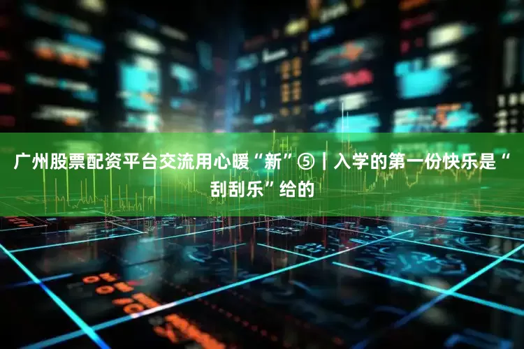 广州股票配资平台交流用心暖“新”⑤｜入学的第一份快乐是“刮刮乐”给的