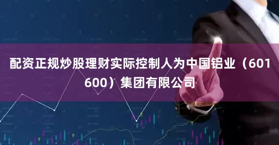 配资正规炒股理财实际控制人为中国铝业（601600）集团有限公司