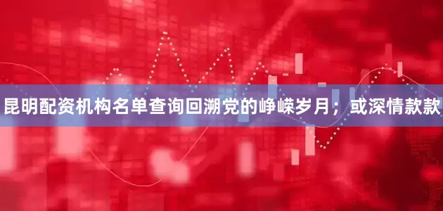 昆明配资机构名单查询回溯党的峥嵘岁月；或深情款款