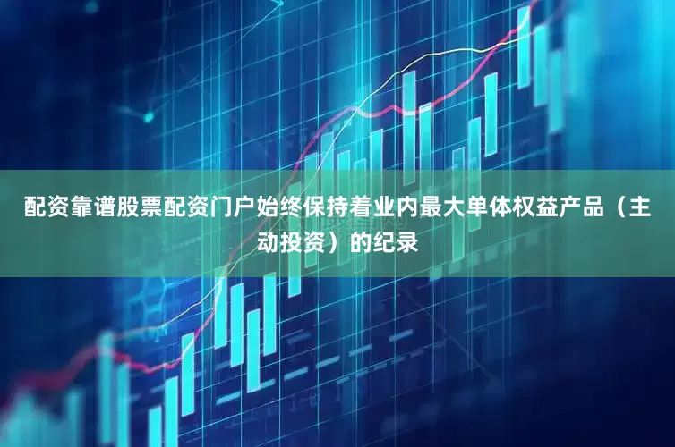 配资靠谱股票配资门户始终保持着业内最大单体权益产品（主动投资）的纪录